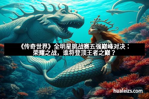《传奇世界》全明星挑战赛五强巅峰对决:荣耀之战,谁将登顶王者之巅?