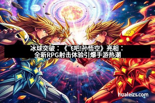 冰球突破:《飞吧!孙悟空》亮相:全新RPG射击体验引爆手游热潮